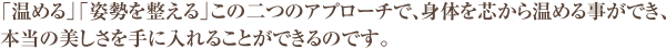 「温める」「姿勢を整える」この二つのアプローチで、身体を芯から温める事ができ、 本当の美しさを手に入れることができるのです。