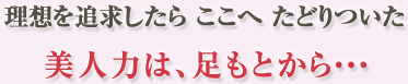 理想を追求したらここへたどりついた　美人力は、足もとから…